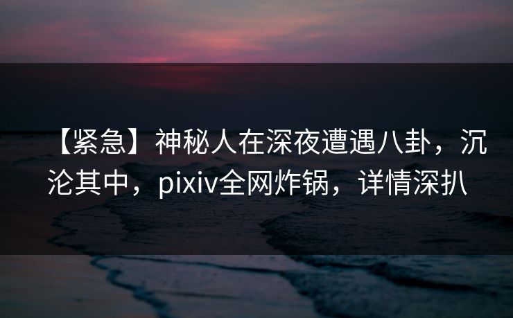 【紧急】神秘人在深夜遭遇八卦，沉沦其中，pixiv全网炸锅，详情深扒