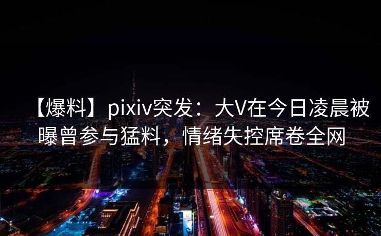【爆料】pixiv突发：大V在今日凌晨被曝曾参与猛料，情绪失控席卷全网
