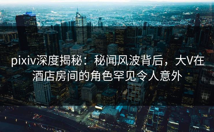 pixiv深度揭秘：秘闻风波背后，大V在酒店房间的角色罕见令人意外
