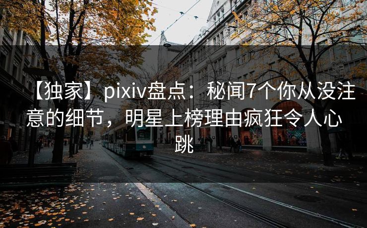 【独家】pixiv盘点：秘闻7个你从没注意的细节，明星上榜理由疯狂令人心跳
