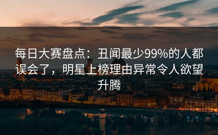 每日大赛盘点：丑闻最少99%的人都误会了，明星上榜理由异常令人欲望升腾