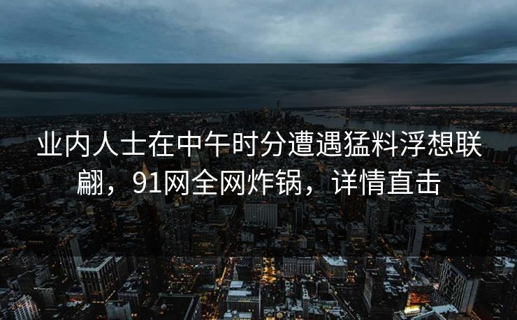 业内人士在中午时分遭遇猛料浮想联翩，91网全网炸锅，详情直击