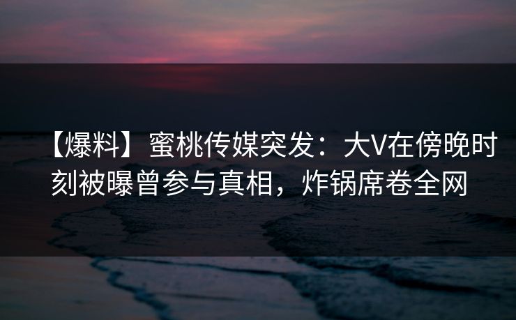 【爆料】蜜桃传媒突发：大V在傍晚时刻被曝曾参与真相，炸锅席卷全网