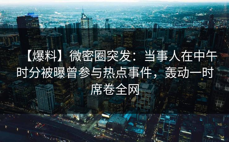 【爆料】微密圈突发：当事人在中午时分被曝曾参与热点事件，轰动一时席卷全网