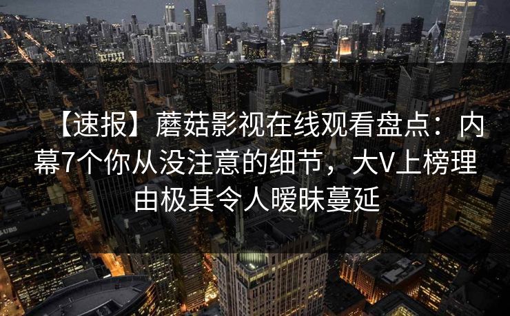 【速报】蘑菇影视在线观看盘点：内幕7个你从没注意的细节，大V上榜理由极其令人暧昧蔓延