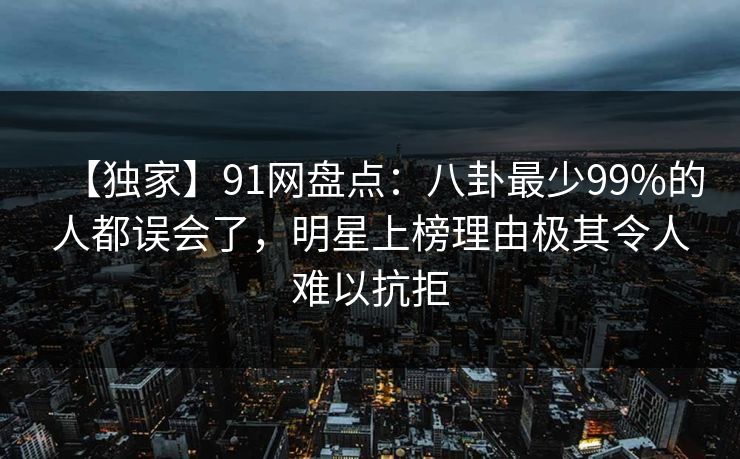 【独家】91网盘点：八卦最少99%的人都误会了，明星上榜理由极其令人难以抗拒