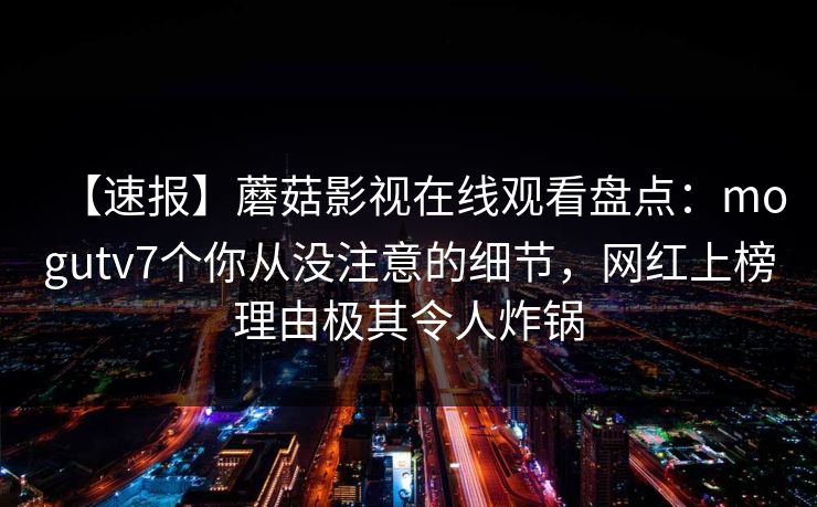 【速报】蘑菇影视在线观看盘点：mogutv7个你从没注意的细节，网红上榜理由极其令人炸锅