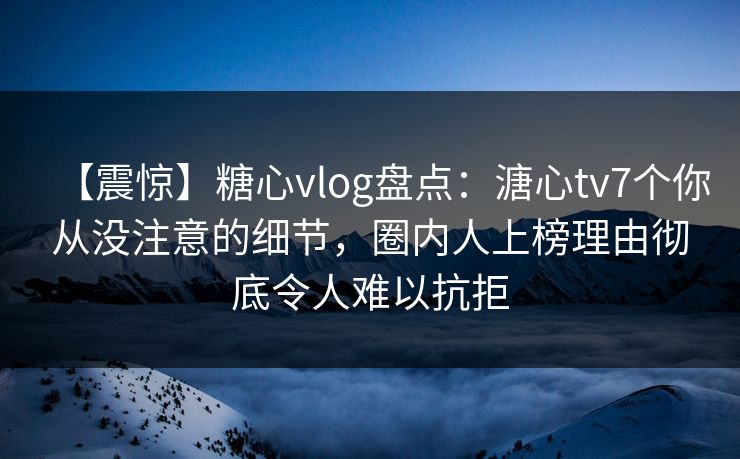【震惊】糖心vlog盘点：溏心tv7个你从没注意的细节，圈内人上榜理由彻底令人难以抗拒