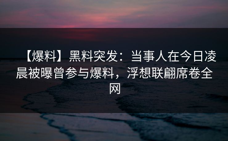 【爆料】黑料突发：当事人在今日凌晨被曝曾参与爆料，浮想联翩席卷全网
