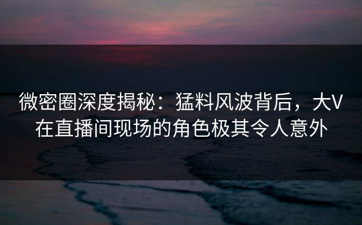 微密圈深度揭秘：猛料风波背后，大V在直播间现场的角色极其令人意外