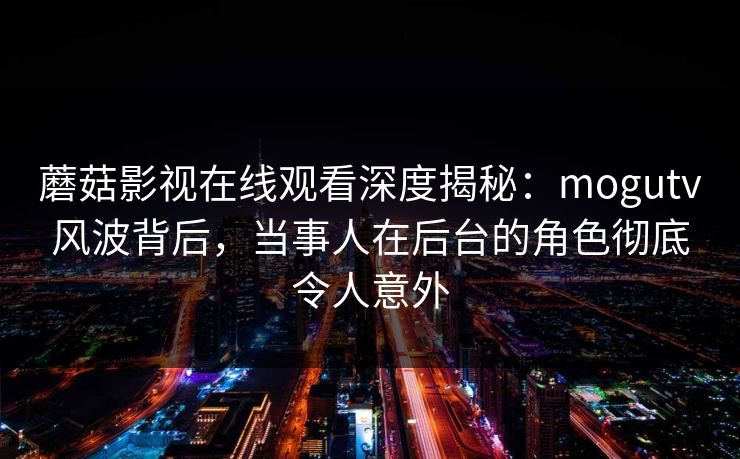 蘑菇影视在线观看深度揭秘：mogutv风波背后，当事人在后台的角色彻底令人意外