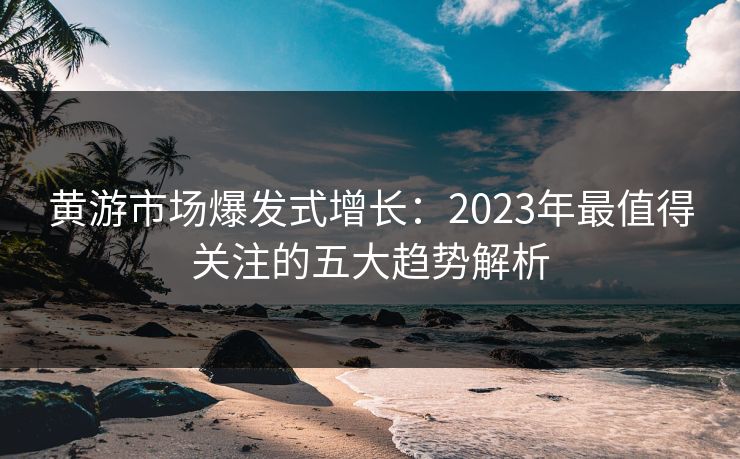 黄游市场爆发式增长：2023年最值得关注的五大趋势解析