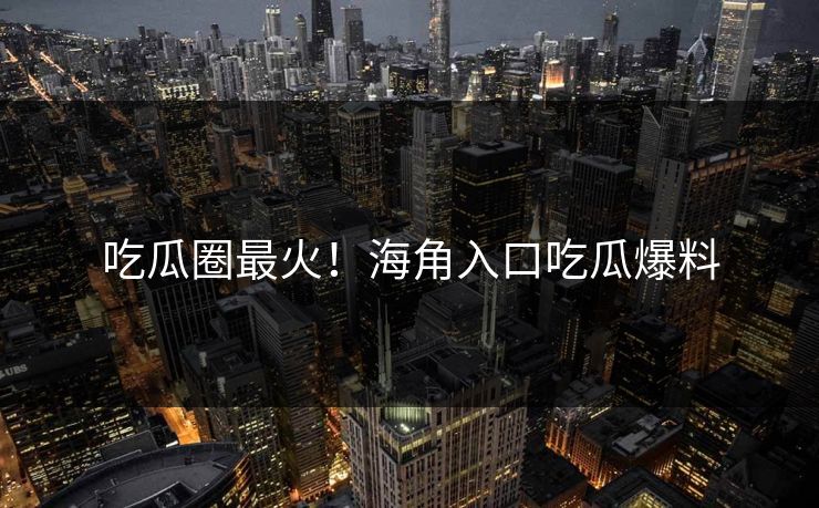 吃瓜圈最火！海角入口吃瓜爆料