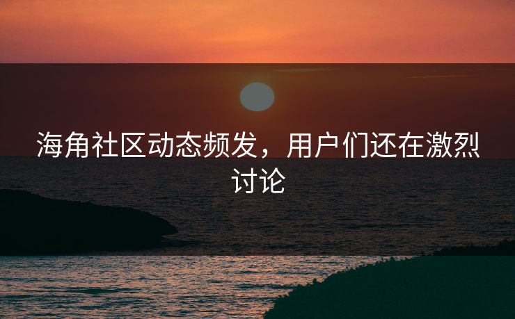 海角社区动态频发，用户们还在激烈讨论
