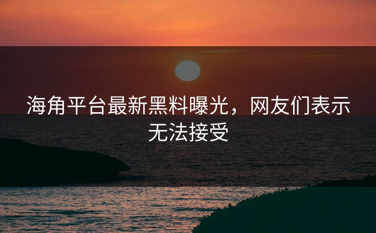 海角平台最新黑料曝光，网友们表示无法接受