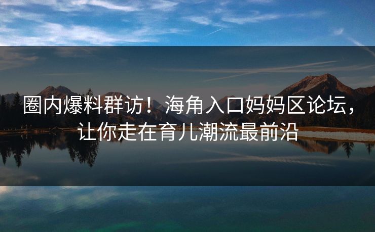 圈内爆料群访！海角入口妈妈区论坛，让你走在育儿潮流最前沿