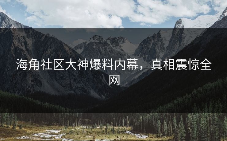海角社区大神爆料内幕，真相震惊全网