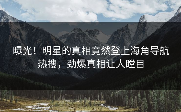 曝光！明星的真相竟然登上海角导航热搜，劲爆真相让人瞠目