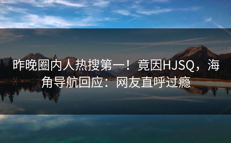 昨晚圈内人热搜第一！竟因HJSQ，海角导航回应：网友直呼过瘾