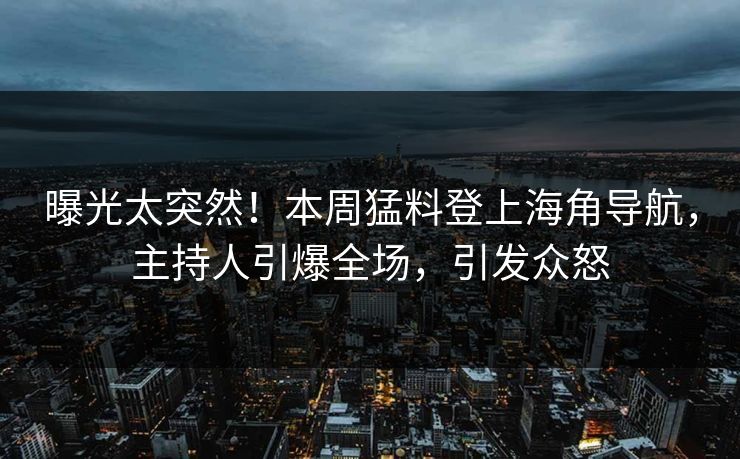 曝光太突然！本周猛料登上海角导航，主持人引爆全场，引发众怒