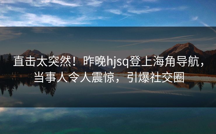 直击太突然！昨晚hjsq登上海角导航，当事人令人震惊，引爆社交圈