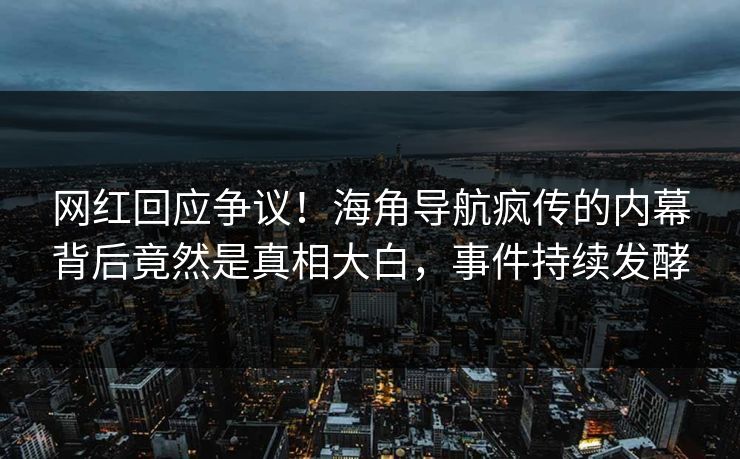 网红回应争议！海角导航疯传的内幕背后竟然是真相大白，事件持续发酵