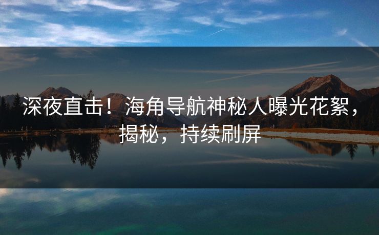 深夜直击！海角导航神秘人曝光花絮，揭秘，持续刷屏