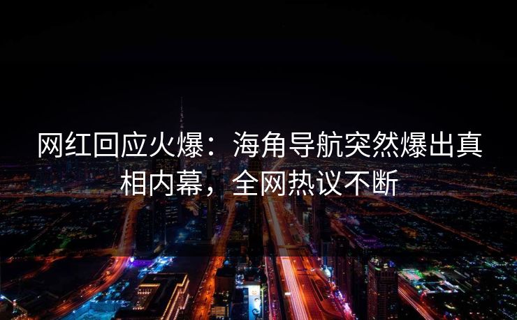 网红回应火爆：海角导航突然爆出真相内幕，全网热议不断