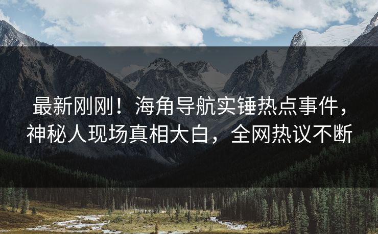 最新刚刚！海角导航实锤热点事件，神秘人现场真相大白，全网热议不断