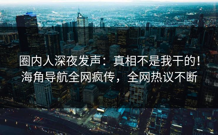 圈内人深夜发声：真相不是我干的！海角导航全网疯传，全网热议不断