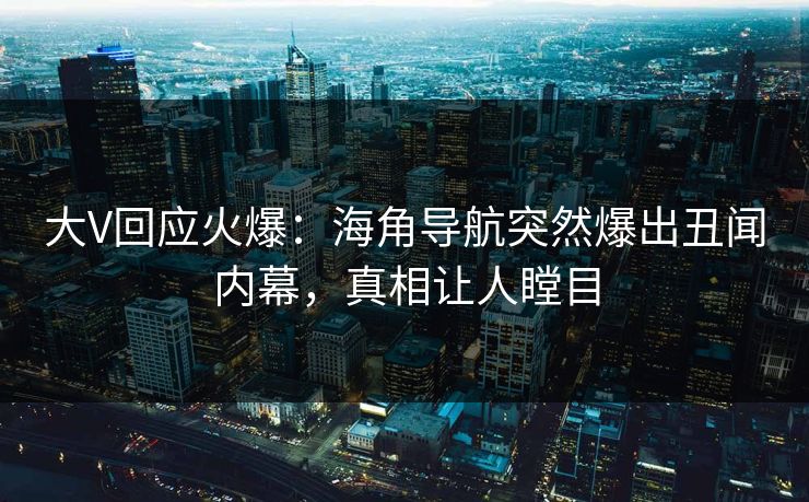 大V回应火爆：海角导航突然爆出丑闻内幕，真相让人瞠目