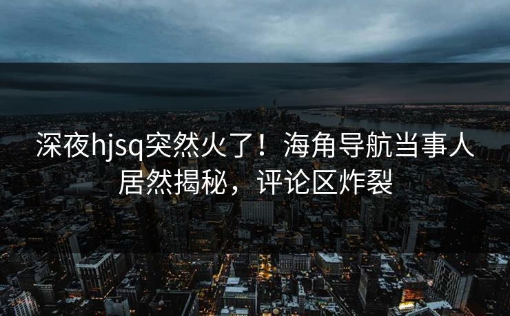 深夜hjsq突然火了！海角导航当事人居然揭秘，评论区炸裂