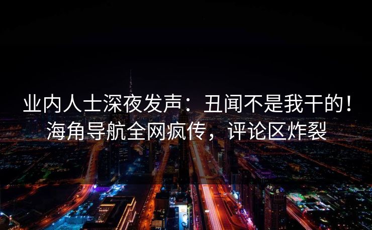 业内人士深夜发声：丑闻不是我干的！海角导航全网疯传，评论区炸裂