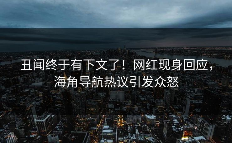 丑闻终于有下文了！网红现身回应，海角导航热议引发众怒