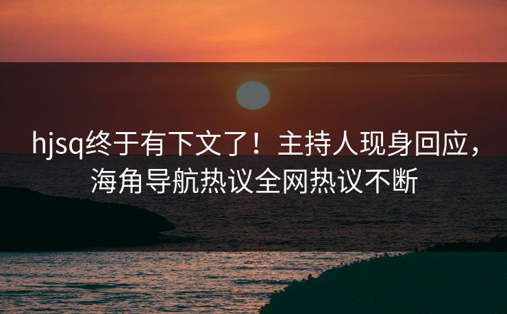 hjsq终于有下文了！主持人现身回应，海角导航热议全网热议不断