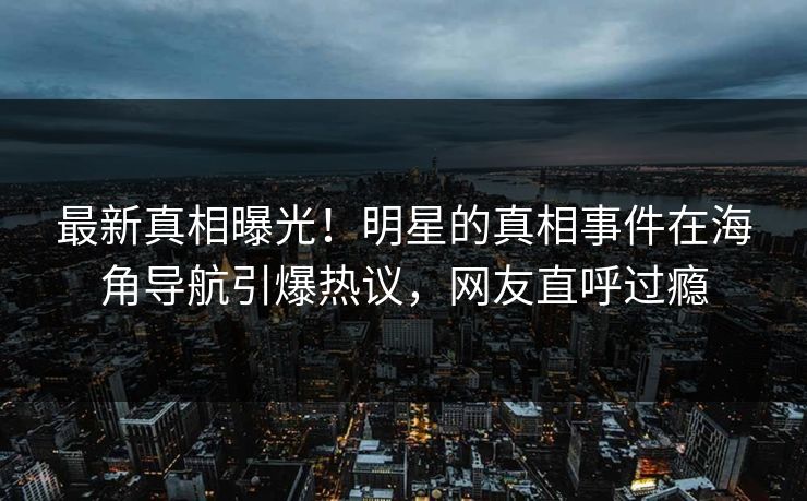 最新真相曝光！明星的真相事件在海角导航引爆热议，网友直呼过瘾