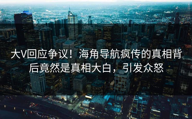 大V回应争议！海角导航疯传的真相背后竟然是真相大白，引发众怒