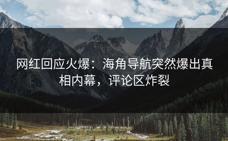 网红回应火爆：海角导航突然爆出真相内幕，评论区炸裂