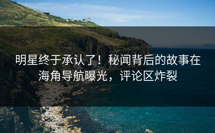 明星终于承认了！秘闻背后的故事在海角导航曝光，评论区炸裂