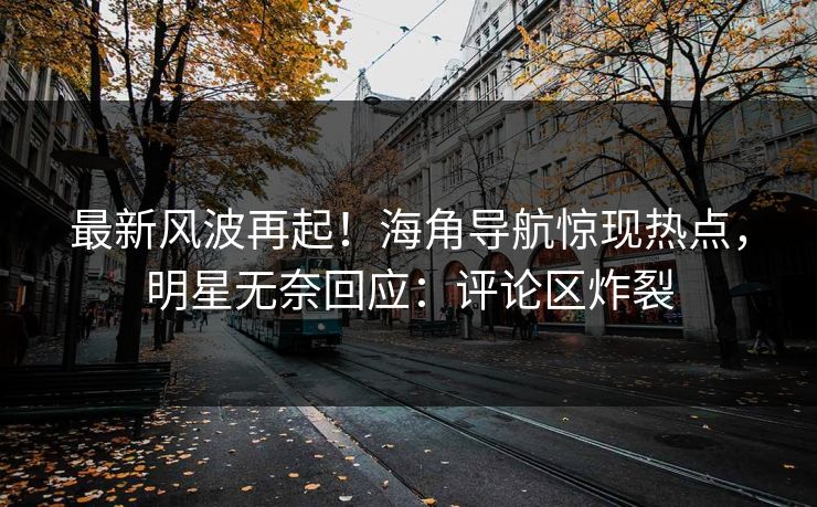 最新风波再起！海角导航惊现热点，明星无奈回应：评论区炸裂