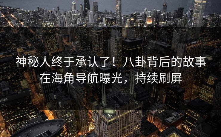 神秘人终于承认了！八卦背后的故事在海角导航曝光，持续刷屏