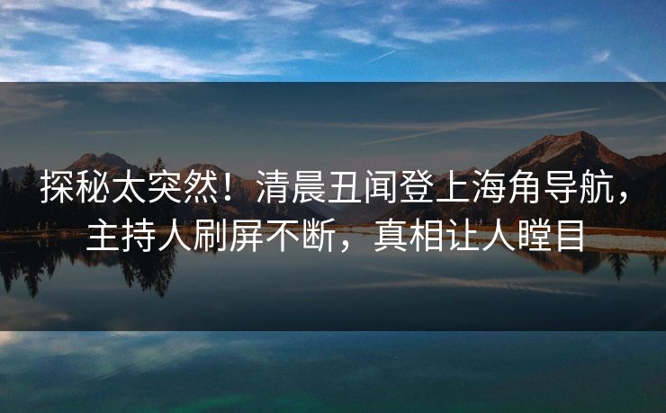 探秘太突然！清晨丑闻登上海角导航，主持人刷屏不断，真相让人瞠目