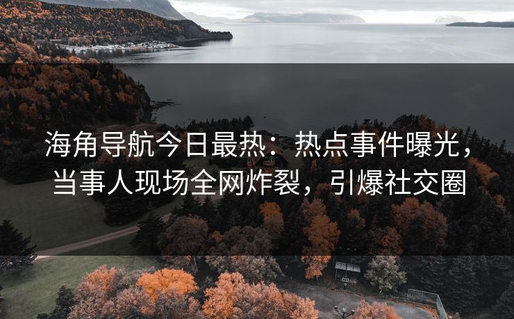 海角导航今日最热：热点事件曝光，当事人现场全网炸裂，引爆社交圈