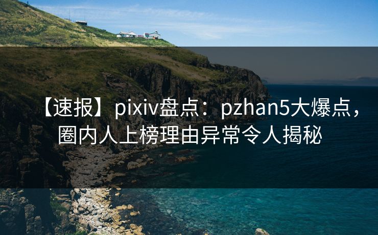 【速报】pixiv盘点：pzhan5大爆点，圈内人上榜理由异常令人揭秘