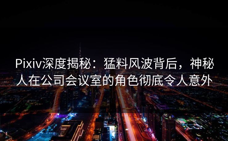 Pixiv深度揭秘：猛料风波背后，神秘人在公司会议室的角色彻底令人意外