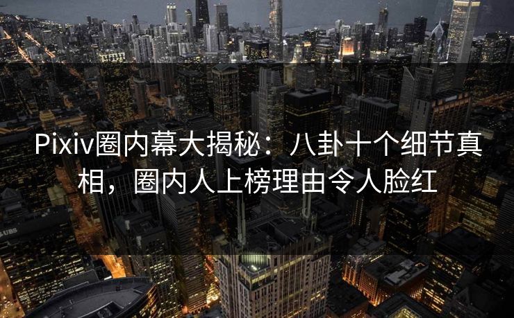 Pixiv圈内幕大揭秘：八卦十个细节真相，圈内人上榜理由令人脸红