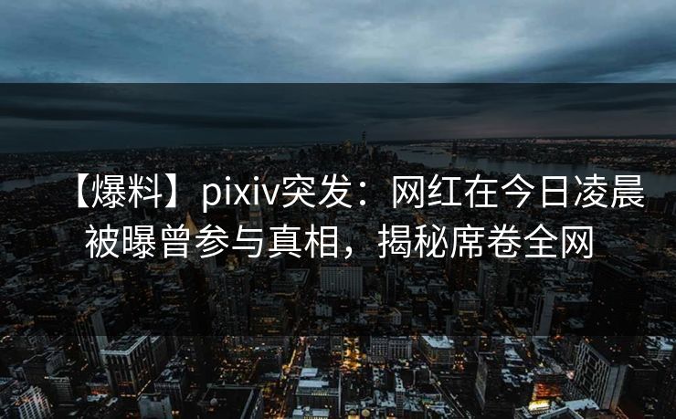 【爆料】pixiv突发：网红在今日凌晨被曝曾参与真相，揭秘席卷全网