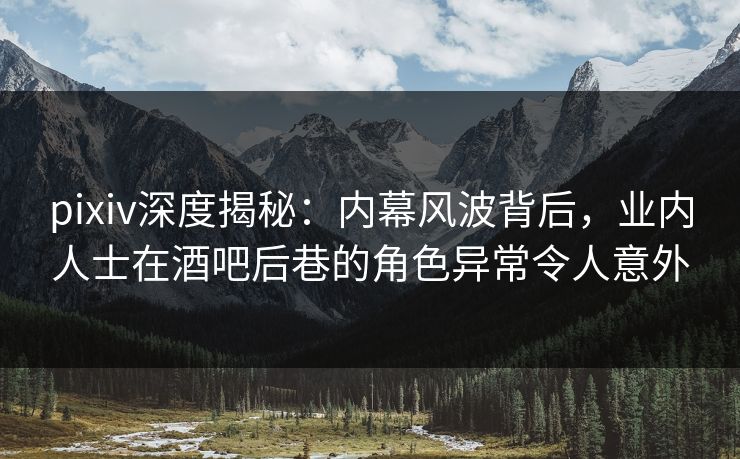 pixiv深度揭秘：内幕风波背后，业内人士在酒吧后巷的角色异常令人意外