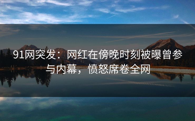 91网突发：网红在傍晚时刻被曝曾参与内幕，愤怒席卷全网