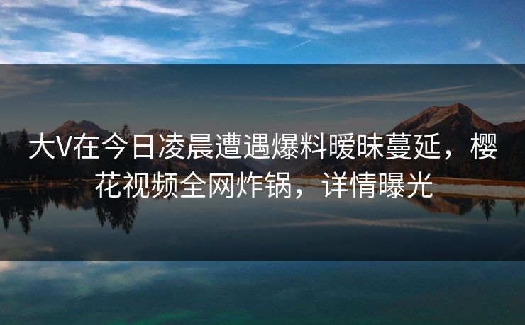 大V在今日凌晨遭遇爆料暧昧蔓延，樱花视频全网炸锅，详情曝光